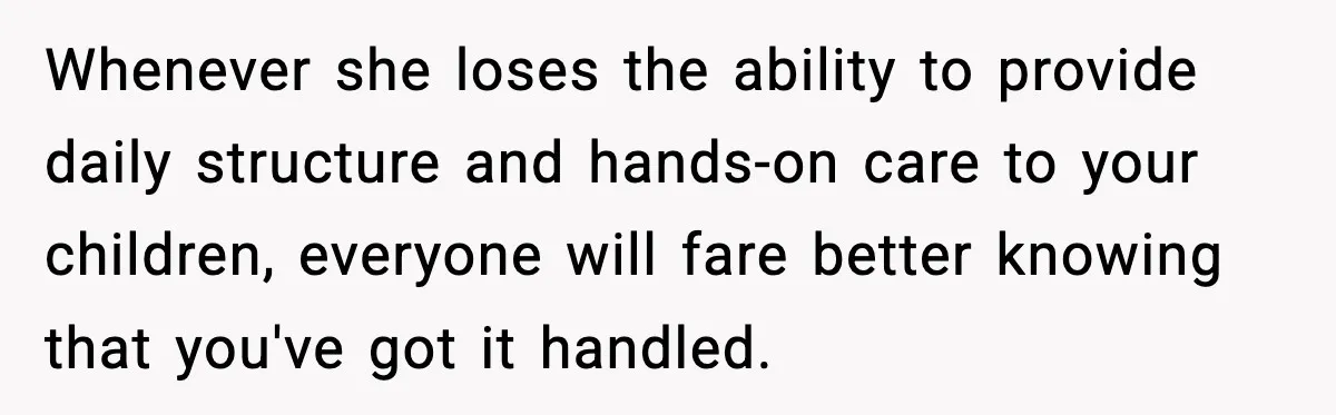 Whenever she loses the ability to provide daily structure and hands-on care to your children, everyone will fare better knowing that you've got it handled.
