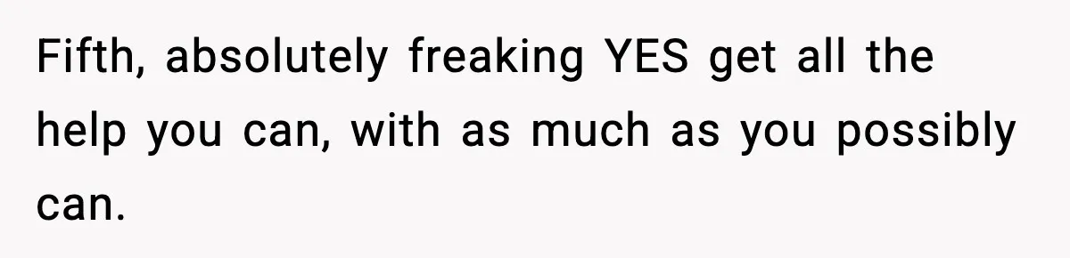 Fifth, absolutely freaking YES get all the help you can, with as much as you possibly can.