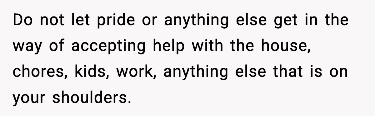 Do not let pride or anything else get in the way of accepting help with the house, chores, kids, work, anything else that is on your shoulders.
