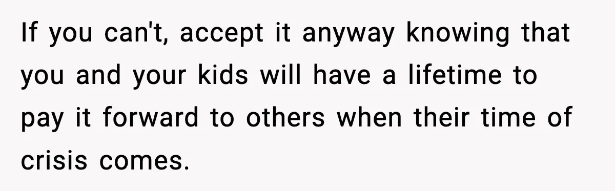 If you can't, accept it anyway knowing that you and your kids will have a lifetime to pay it forward to others when their time of crisis comes.
