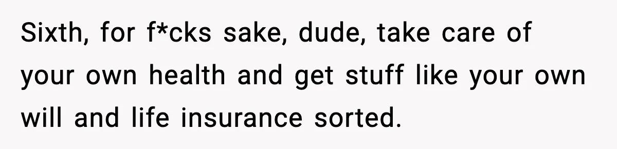 Sixth, for f*cks sake, dude, take care of your own health and get stuff like your own will and life insurance sorted.