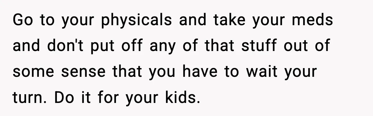 Go to your physicals and take your meds and don't put off any of that stuff out of some sense that you have to wait your turn. Do it for...