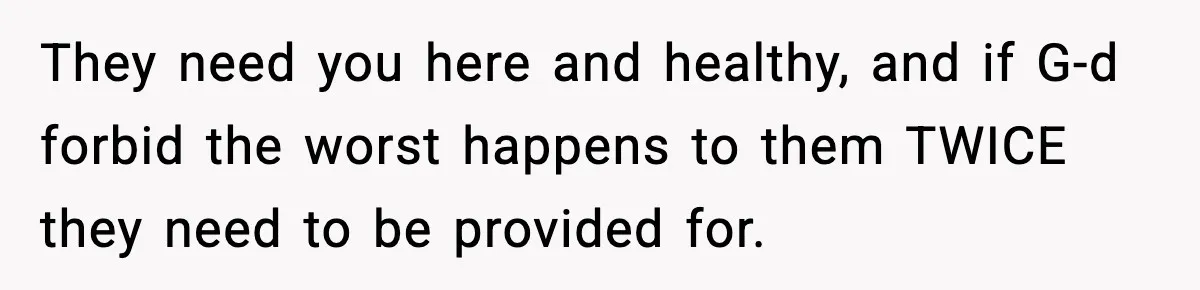 They need you here and healthy, and if G-d forbid the worst happens to them TWICE they need to be provided for.