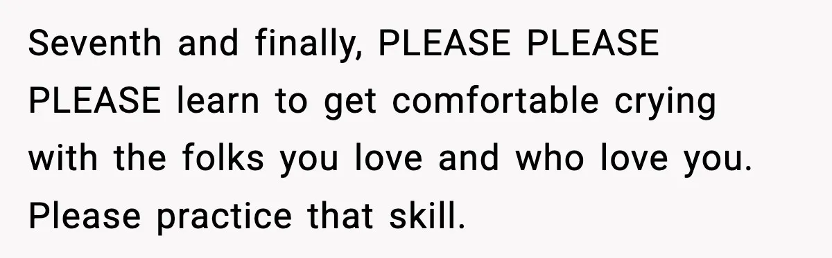 Seventh and finally, PLEASE PLEASE PLEASE learn to get comfortable crying with the folks you love and who love you. Please practice that skill.