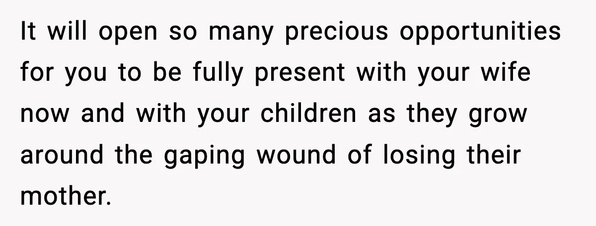 It will open so many precious opportunities for you to be fully present with your wife now and with your children as they grow around the gaping wound of losing...