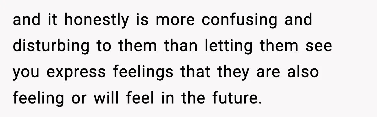 and it honestly is more confusing and disturbing to them than letting them see you express feelings that they are also feeling or will feel in the future.