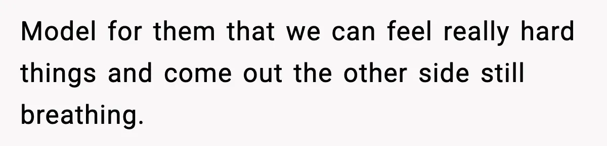 Model for them that we can feel really hard things and come out the other side still breathing.
