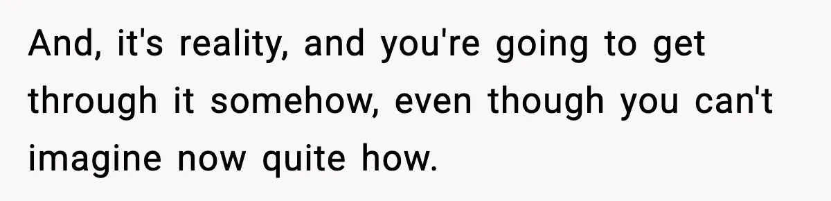 And, it's reality, and you're going to get through it somehow, even though you can't imagine now quite how.