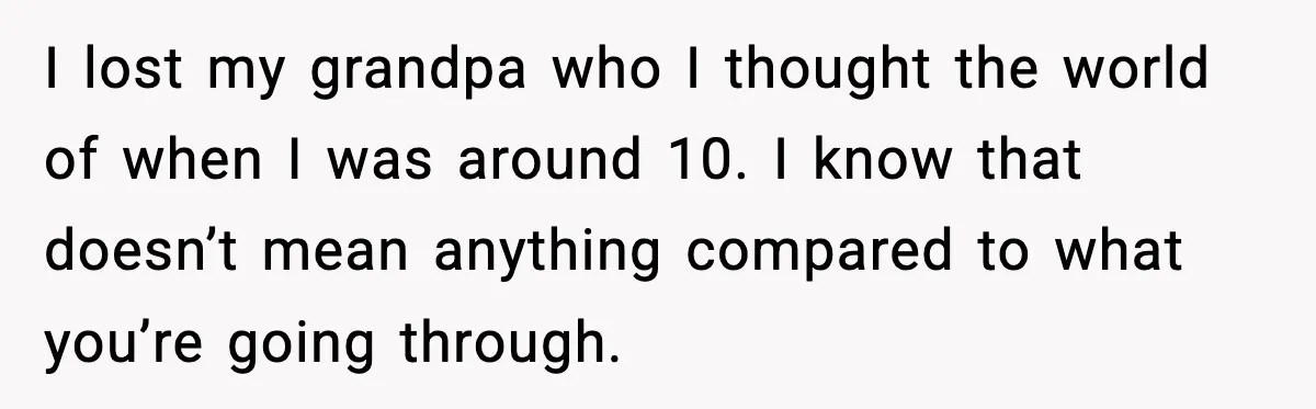 I lost my grandpa who I thought the world of when I was around 10. I know that doesn’t mean anything compared to what you’re going through.