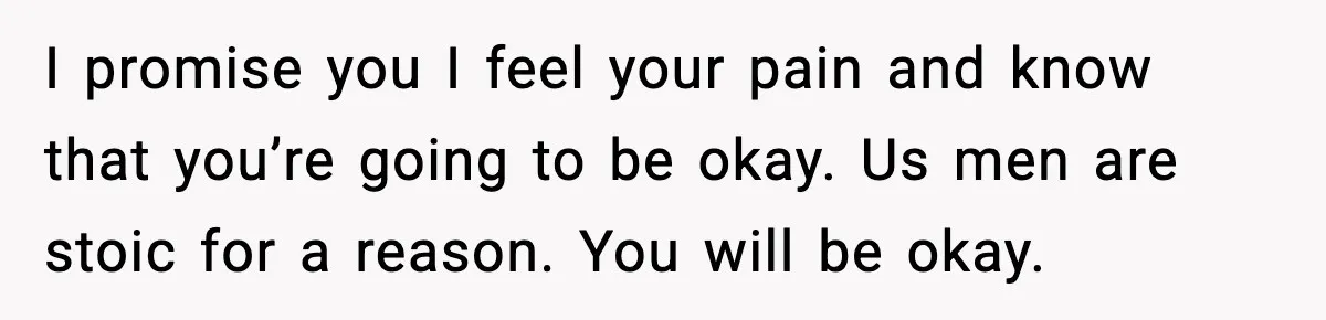 I promise you I feel your pain and know that you’re going to be okay. Us men are stoic for a reason. You will be okay.