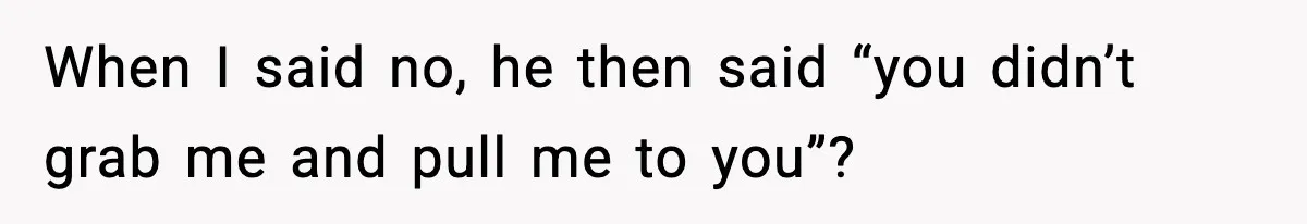 When I said no, he then said “you didn’t grab me and pull me to you”?