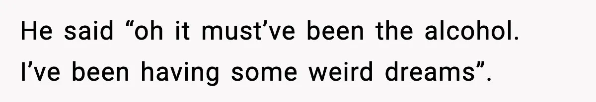 He said “oh it must’ve been the alcohol. I’ve been having some weird dreams”.