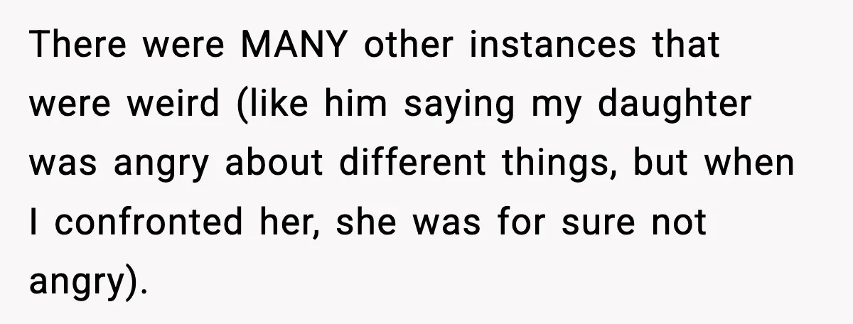 There were MANY other instances that were weird (like him saying my daughter was angry about different things, but when I confronted her, she was for sure not angry).