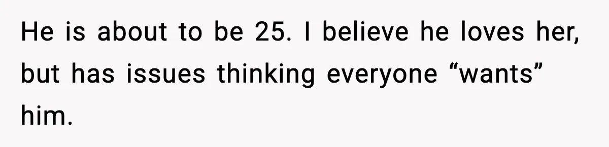 He is about to be 25. I believe he loves her, but has issues thinking everyone “wants” him.