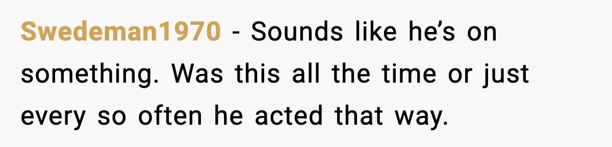 Swedeman1970 − Sounds like he’s on something. Was this all the time or just every so often he acted that way.