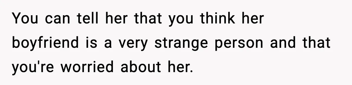 You can tell her that you think her boyfriend is a very strange person and that you're worried about her.