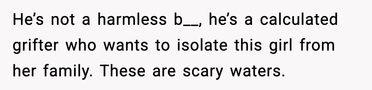 He’s not a harmless b__, he’s a calculated grifter who wants to isolate this girl from her family. These are scary waters.