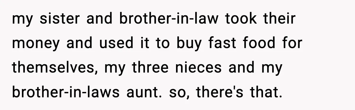 my sister and brother-in-law took their money and used it to buy fast food for themselves, my three nieces and my brother-in-laws aunt. so, there's that.