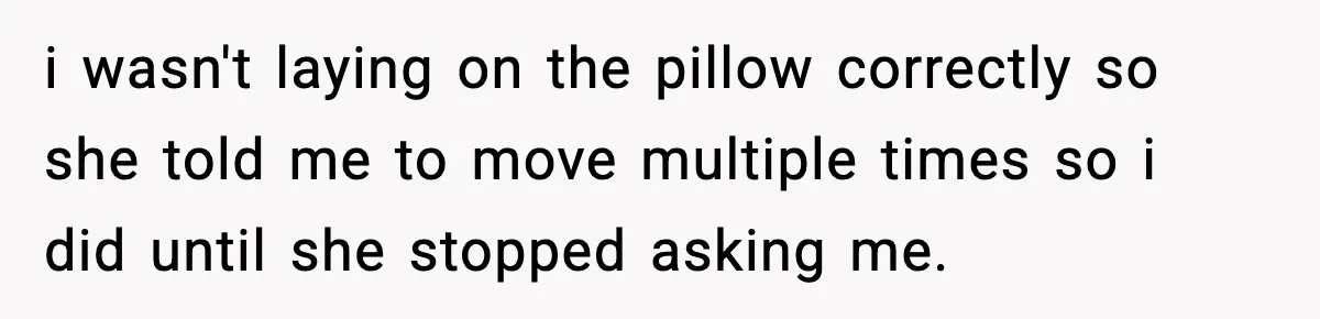 i wasn't laying on the pillow correctly so she told me to move multiple times so i did until she stopped asking me.