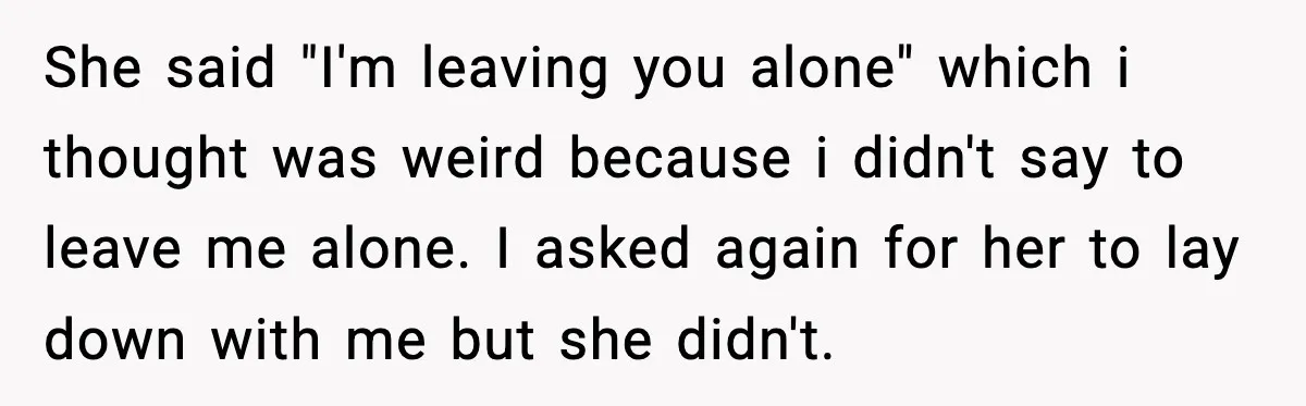 She said "I'm leaving you alone" which i thought was weird because i didn't say to leave me alone. I asked again for her to lay down with me but...