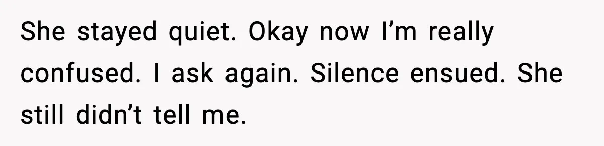 She stayed quiet. Okay now I’m really confused. I ask again. Silence ensued. She still didn’t tell me.