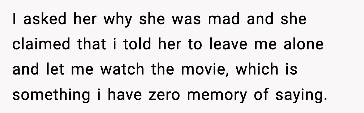 I asked her why she was mad and she claimed that i told her to leave me alone and let me watch the movie, which is something i have zero...