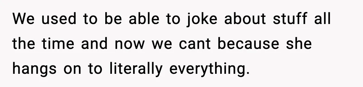 We used to be able to joke about stuff all the time and now we cant because she hangs on to literally everything.