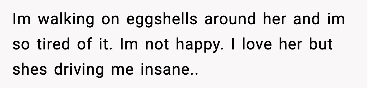 Im walking on eggshells around her and im so tired of it. Im not happy. I love her but shes driving me insane..
