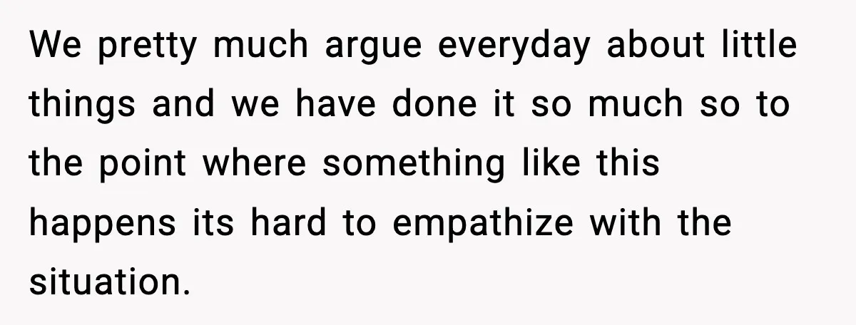 We pretty much argue everyday about little things and we have done it so much so to the point where something like this happens its hard to empathize with the...
