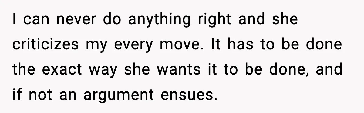 I can never do anything right and she criticizes my every move. It has to be done the exact way she wants it to be done, and if not an...