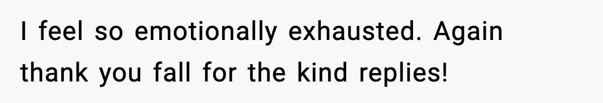 I feel so emotionally exhausted. Again thank you fall for the kind replies!