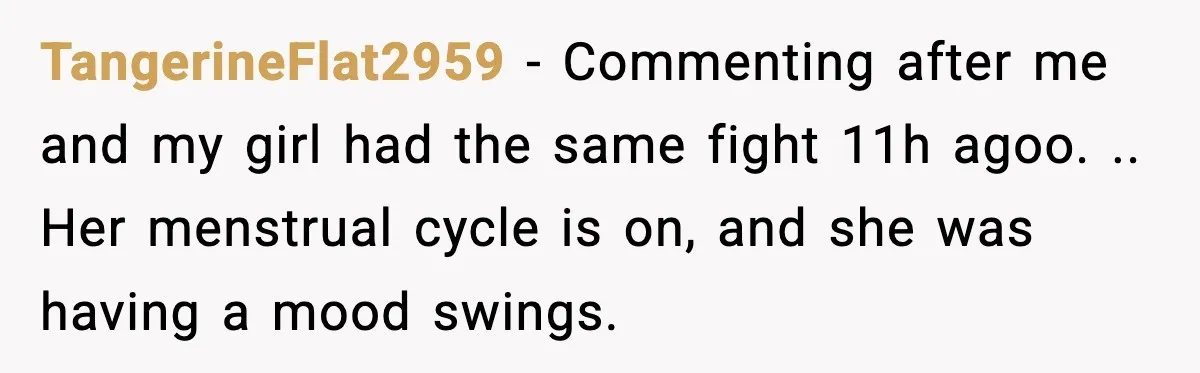 TangerineFlat2959 − Commenting after me and my girl had the same fight 11h agoo. .. Her menstrual cycle is on, and she was having a mood swings.