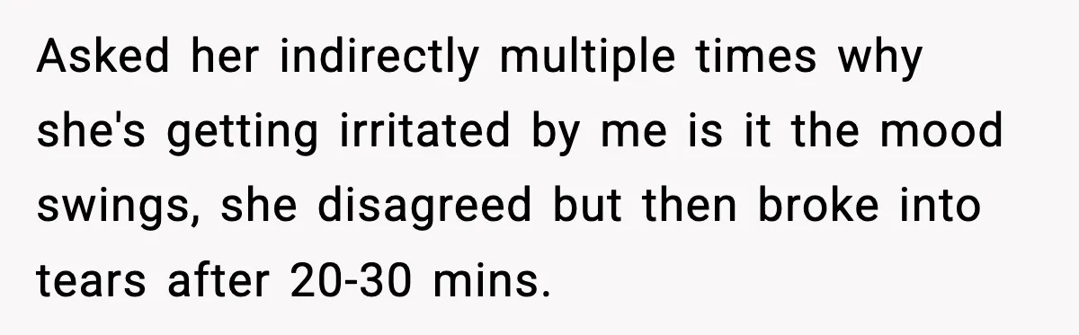 Asked her indirectly multiple times why she's getting irritated by me is it the mood swings, she disagreed but then broke into tears after 20-30 mins.