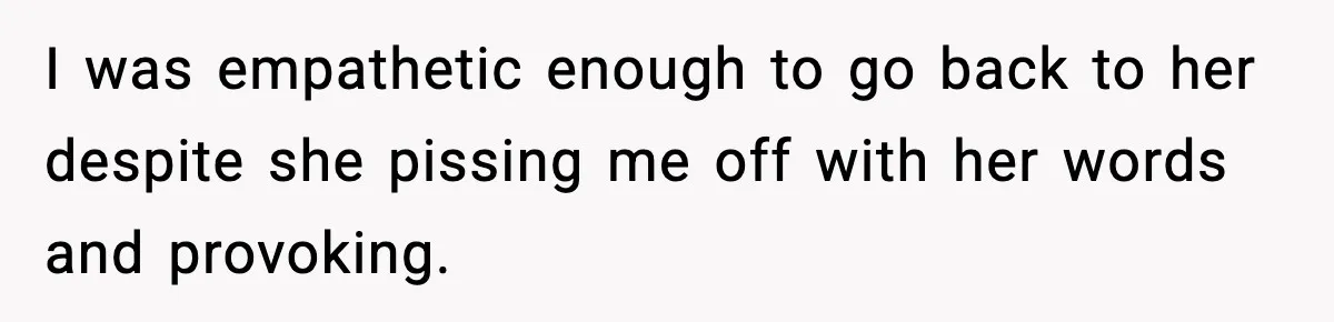 I was empathetic enough to go back to her despite she pissing me off with her words and provoking.