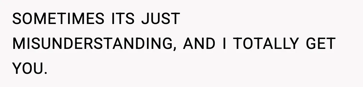 SOMETIMES ITS JUST MISUNDERSTANDING, AND I TOTALLY GET YOU.
