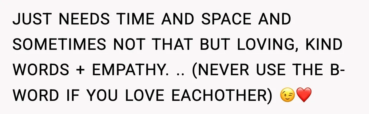JUST NEEDS TIME AND SPACE AND SOMETIMES NOT THAT BUT LOVING, KIND WORDS + EMPATHY. .. (NEVER USE THE B-WORD IF YOU LOVE EACHOTHER) 😉❤️