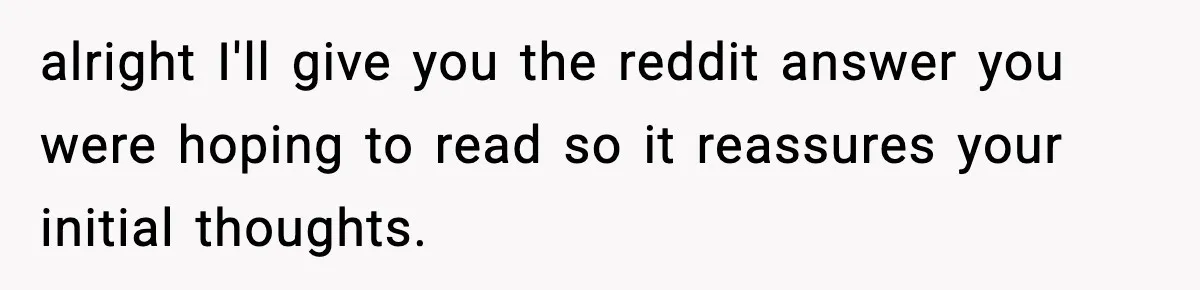 alright I'll give you the reddit answer you were hoping to read so it reassures your initial thoughts.