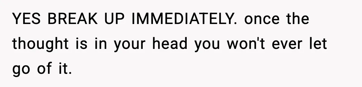 YES BREAK UP IMMEDIATELY. once the thought is in your head you won't ever let go of it.