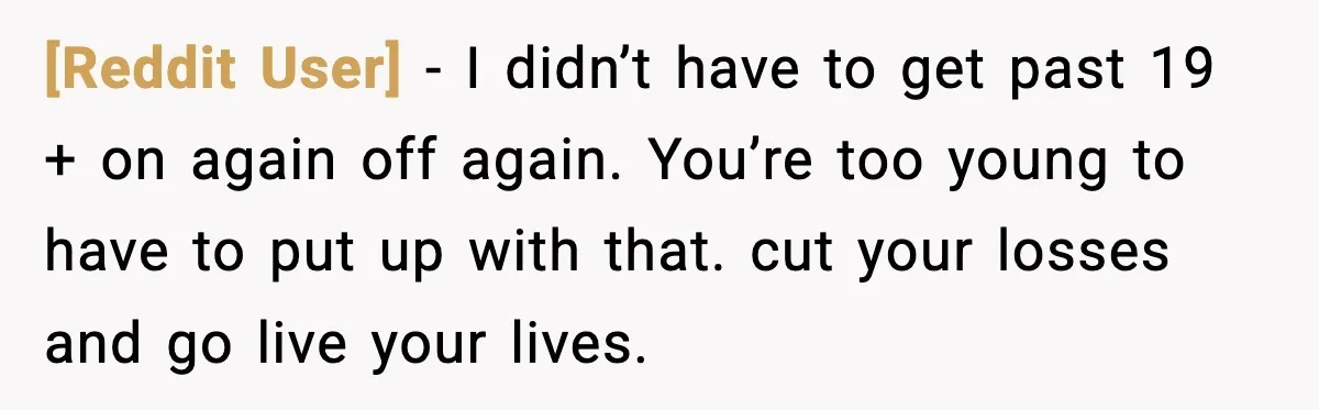 [Reddit User] − I didn’t have to get past 19 + on again off again. You’re too young to have to put up with that. cut your losses and go...