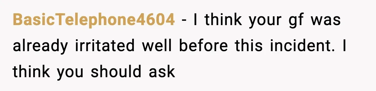 BasicTelephone4604 − I think your gf was already irritated well before this incident. I think you should ask