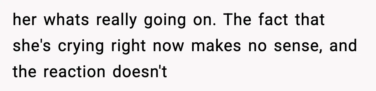 her whats really going on. The fact that she's crying right now makes no sense, and the reaction doesn't
