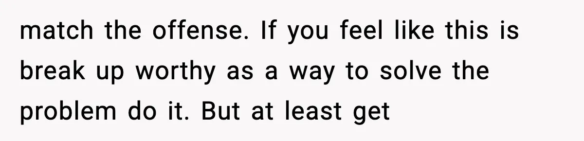 match the offense. If you feel like this is break up worthy as a way to solve the problem do it. But at least get