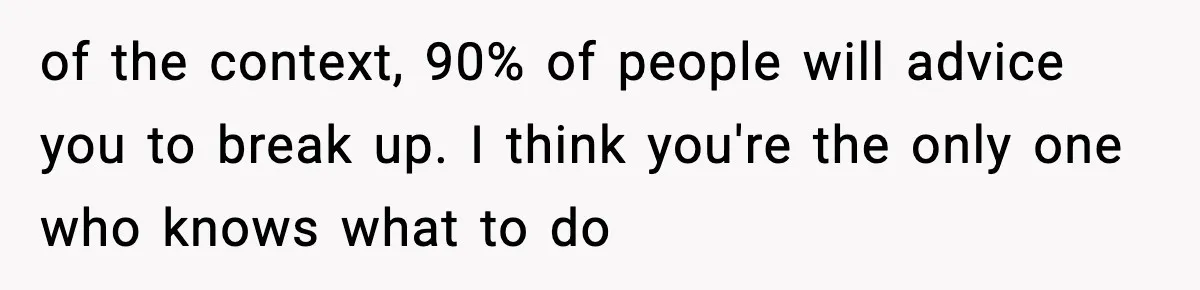 of the context, 90% of people will advice you to break up. I think you're the only one who knows what to do