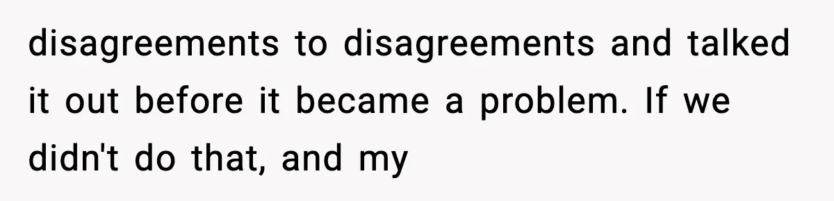 disagreements to disagreements and talked it out before it became a problem. If we didn't do that, and my