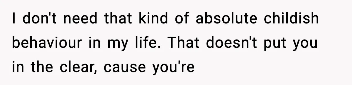 I don't need that kind of absolute childish behaviour in my life. That doesn't put you in the clear, cause you're