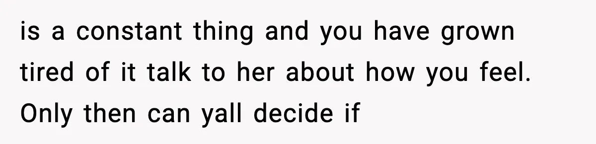 is a constant thing and you have grown tired of it talk to her about how you feel. Only then can yall decide if