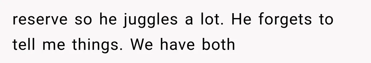 reserve so he juggles a lot. He forgets to tell me things. We have both