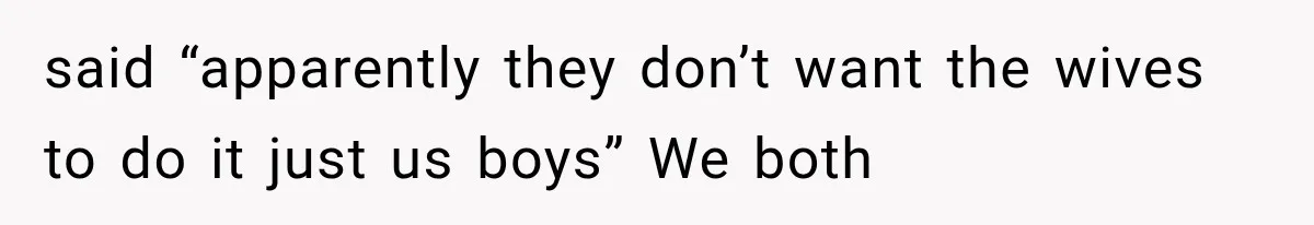 said “apparently they don’t want the wives to do it just us boys” We both