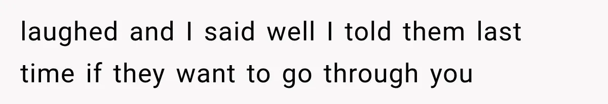 laughed and I said well I told them last time if they want to go through you