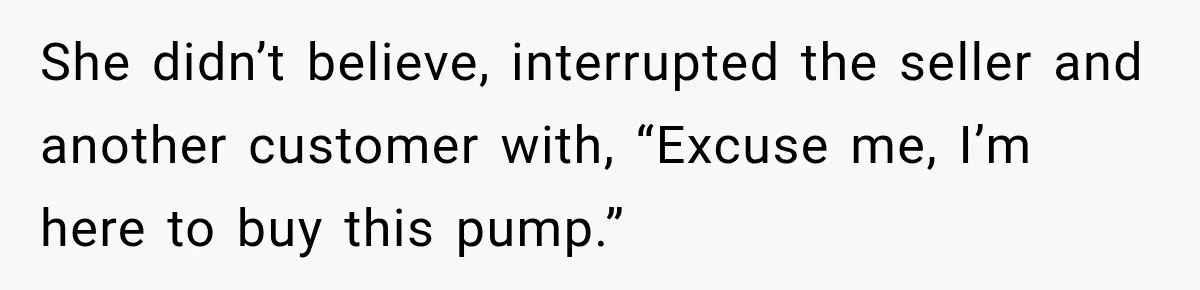 She didn’t believe, interrupted the seller and another customer with, “Excuse me, I’m here to buy this pump.”